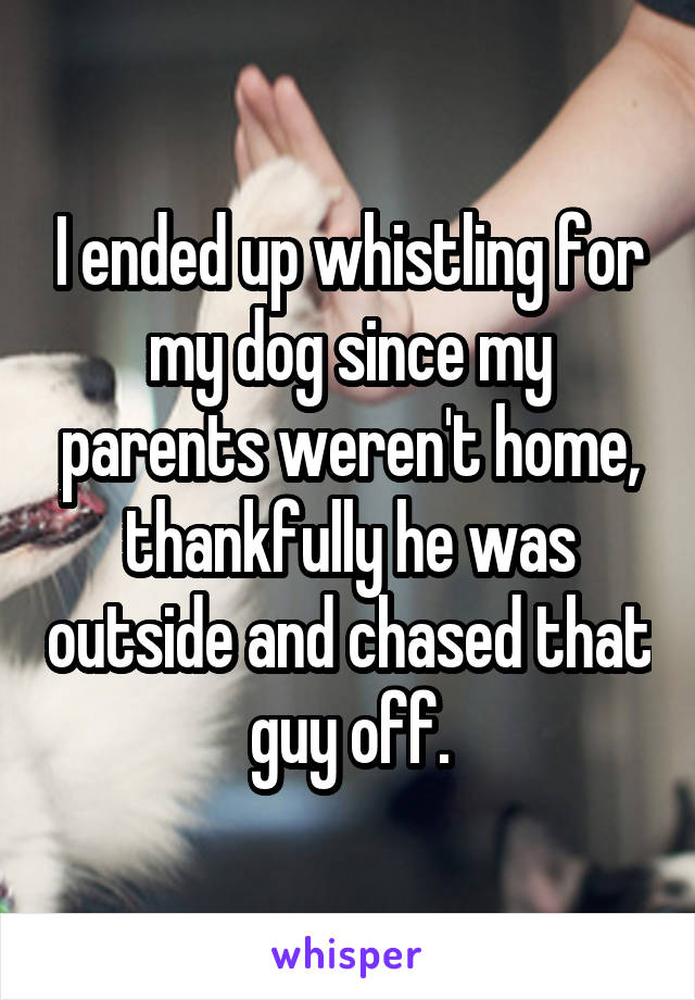 I ended up whistling for my dog since my parents weren't home, thankfully he was outside and chased that guy off.