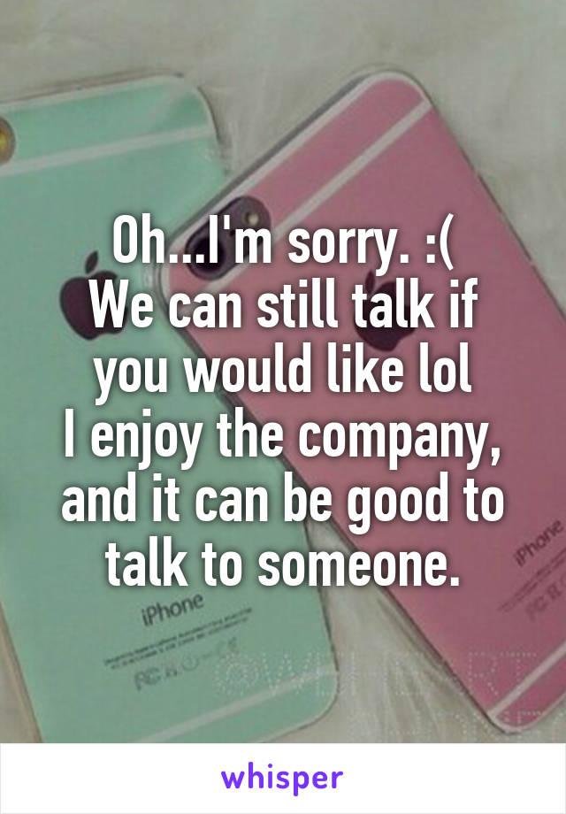 Oh...I'm sorry. :(
We can still talk if you would like lol
I enjoy the company, and it can be good to talk to someone.