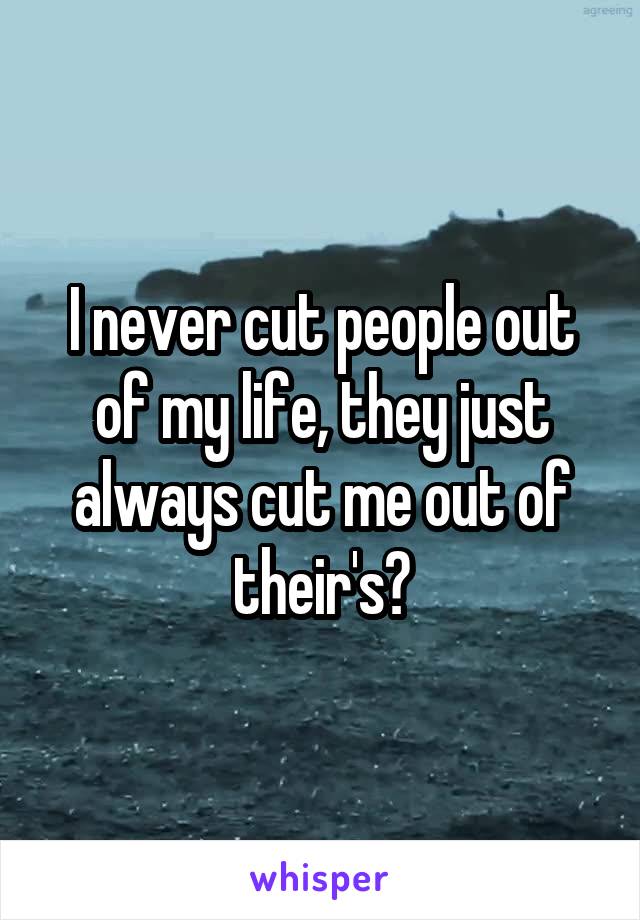 I never cut people out of my life, they just always cut me out of their's?