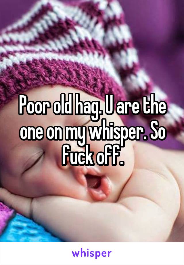 Poor old hag. U are the one on my whisper. So fuck off.