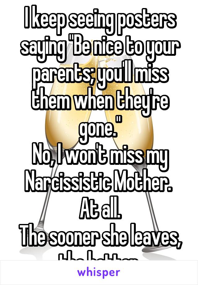 I keep seeing posters saying "Be nice to your parents; you'll miss them when they're gone."
No, I won't miss my Narcissistic Mother. 
At all.
The sooner she leaves, the better.