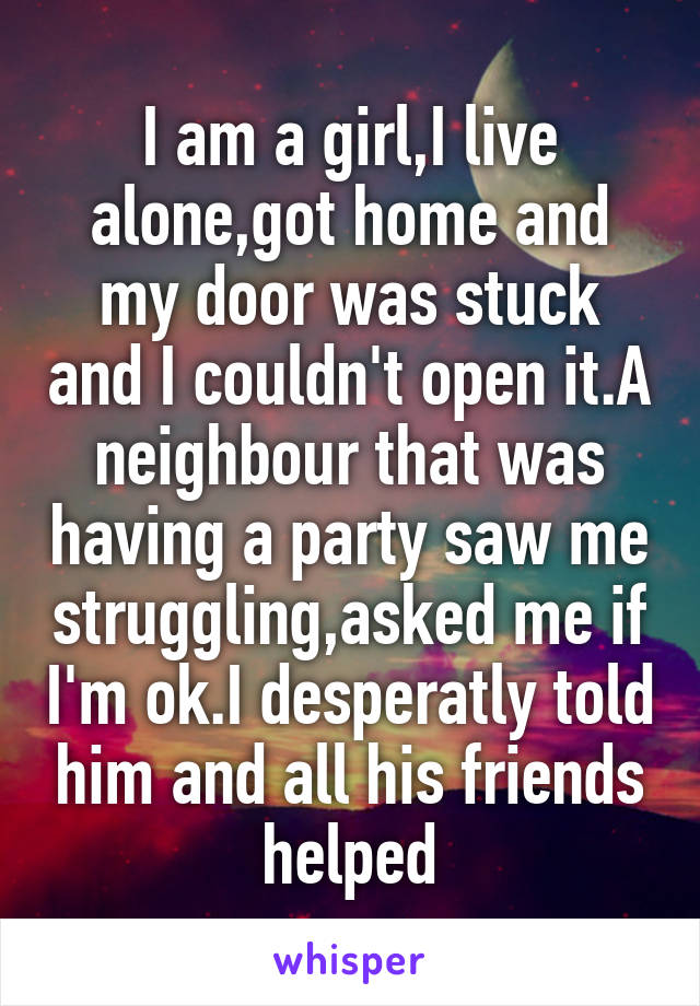 I am a girl,I live alone,got home and my door was stuck and I couldn't open it.A neighbour that was having a party saw me struggling,asked me if I'm ok.I desperatly told him and all his friends helped