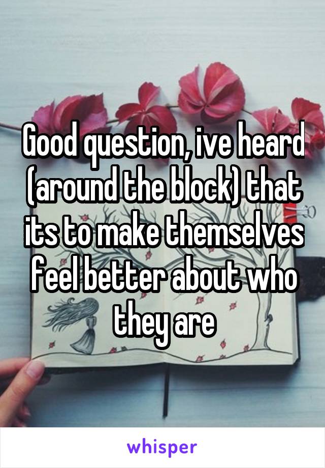 Good question, ive heard (around the block) that its to make themselves feel better about who they are