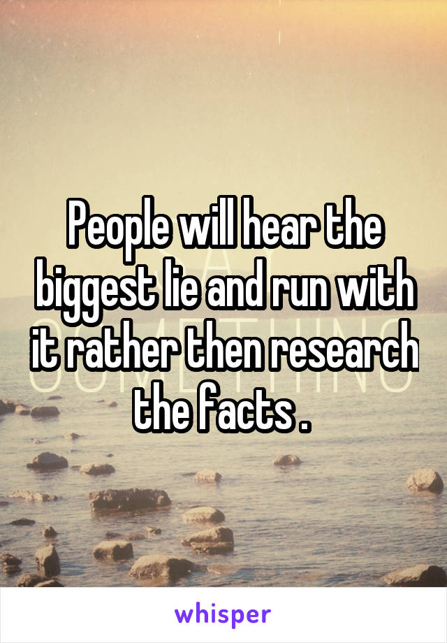 People will hear the biggest lie and run with it rather then research the facts . 