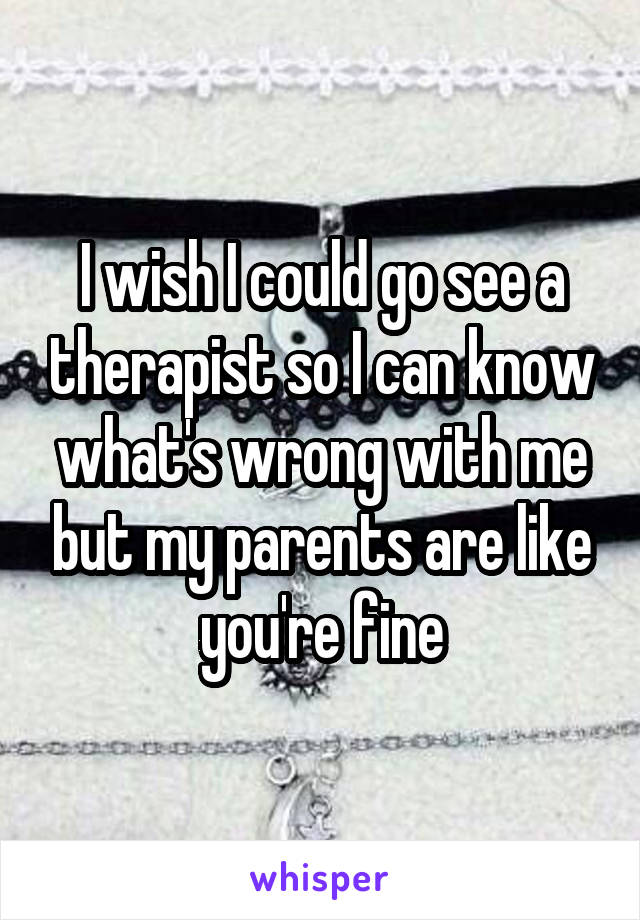 I wish I could go see a therapist so I can know what's wrong with me but my parents are like you're fine