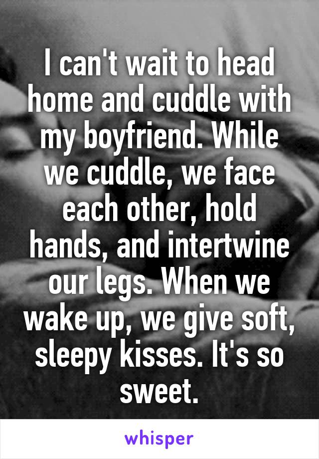 I can't wait to head home and cuddle with my boyfriend. While we cuddle, we face each other, hold hands, and intertwine our legs. When we wake up, we give soft, sleepy kisses. It's so sweet.