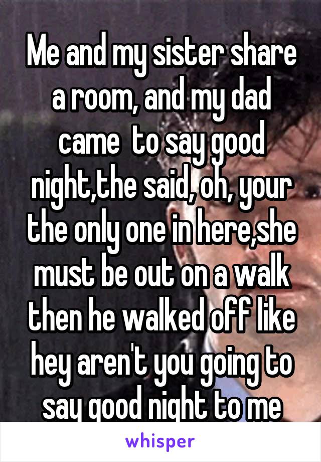 Me and my sister share a room, and my dad came  to say good night,the said, oh, your the only one in here,she must be out on a walk then he walked off like hey aren't you going to say good night to me