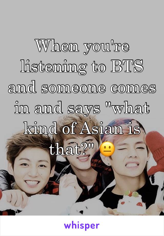 When you're listening to BTS and someone comes in and says "what kind of Asian is that?" 😐