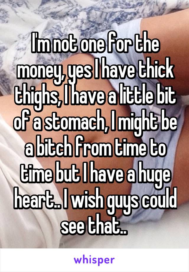 I'm not one for the money, yes I have thick thighs, I have a little bit of a stomach, I might be a bitch from time to time but I have a huge heart.. I wish guys could see that.. 