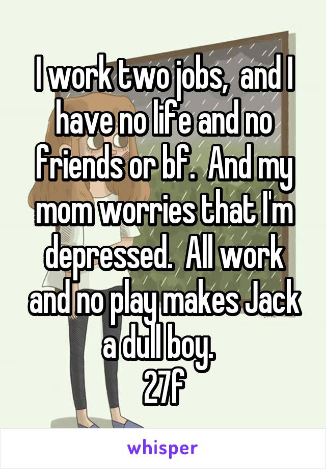 I work two jobs,  and I have no life and no friends or bf.  And my mom worries that I'm depressed.  All work and no play makes Jack a dull boy.  
27f