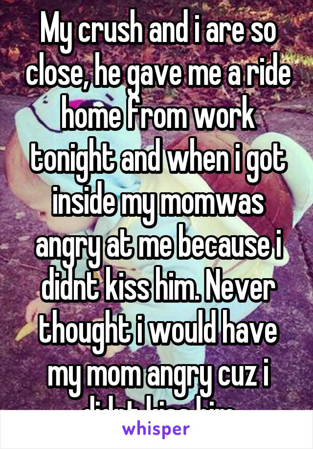 My crush and i are so close, he gave me a ride home from work tonight and when i got inside my momwas angry at me because i didnt kiss him. Never thought i would have my mom angry cuz i didnt kiss him