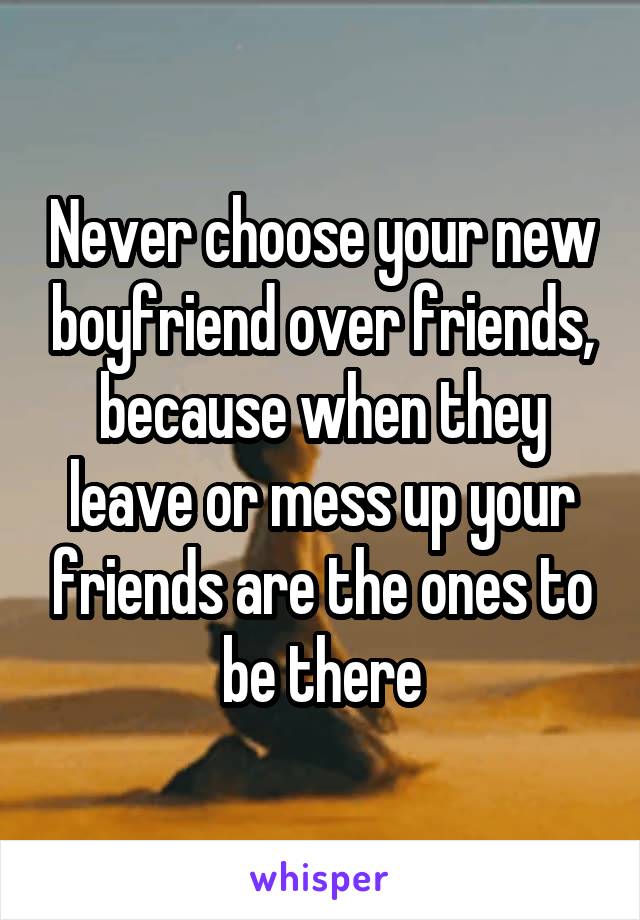 Never choose your new boyfriend over friends, because when they leave or mess up your friends are the ones to be there