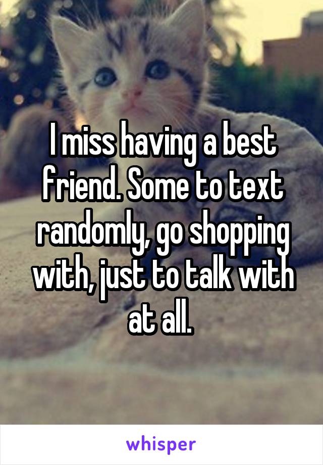 I miss having a best friend. Some to text randomly, go shopping with, just to talk with at all. 