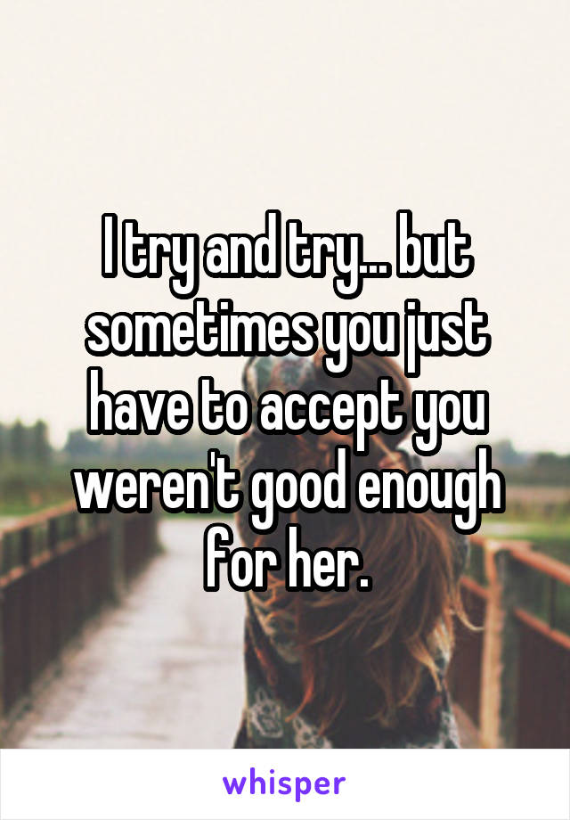 I try and try... but sometimes you just have to accept you weren't good enough for her.