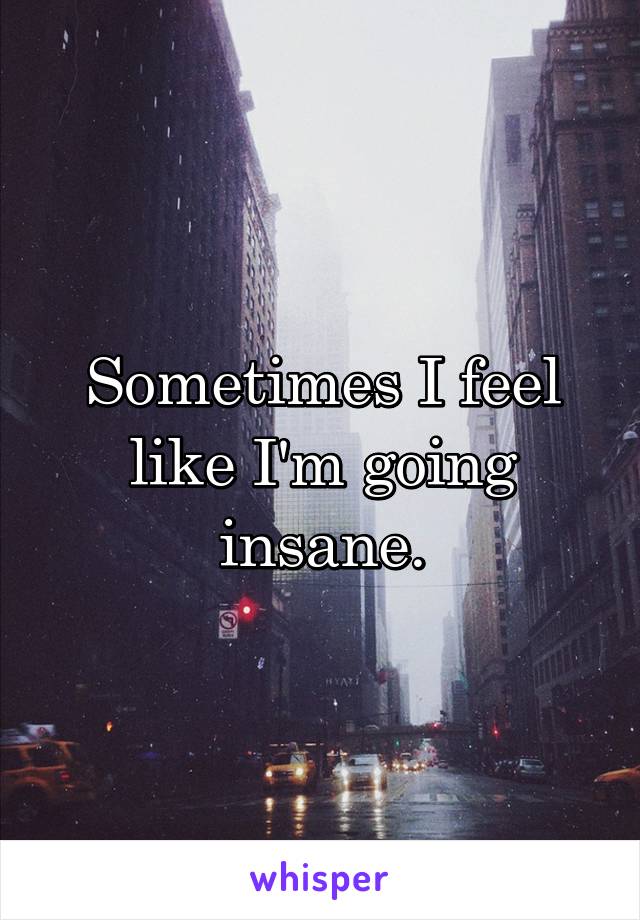 Sometimes I feel like I'm going insane.