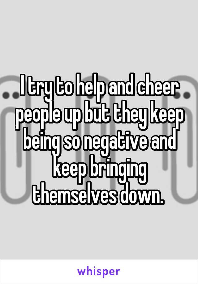 I try to help and cheer people up but they keep being so negative and keep bringing themselves down. 