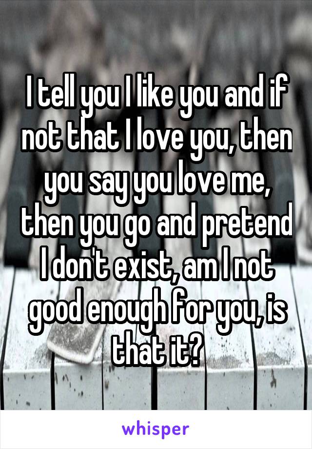 I tell you I like you and if not that I love you, then you say you love me, then you go and pretend I don't exist, am I not good enough for you, is that it?