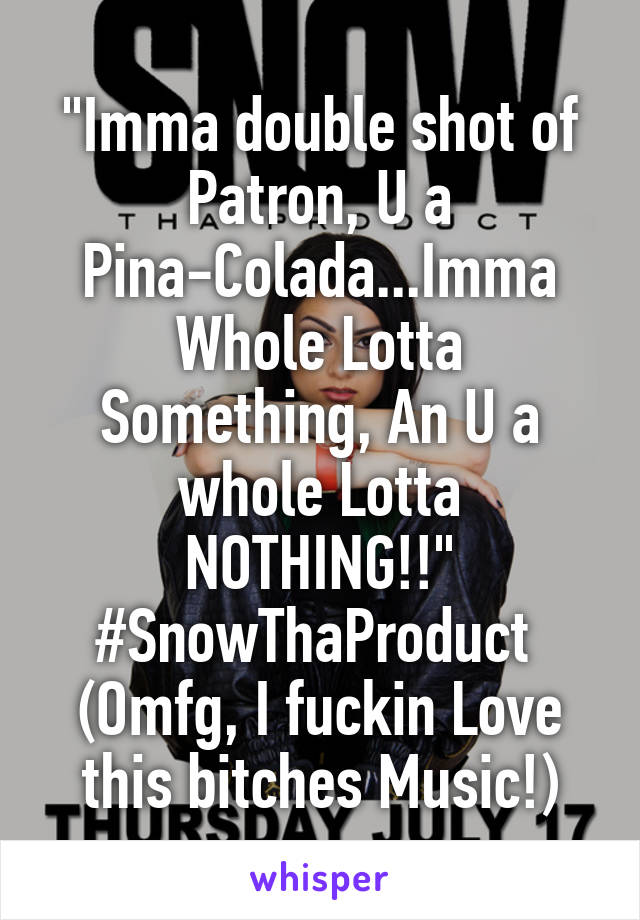 "Imma double shot of Patron, U a Pina-Colada...Imma Whole Lotta Something, An U a whole Lotta NOTHING!!"
#SnowThaProduct 
(Omfg, I fuckin Love this bitches Music!)