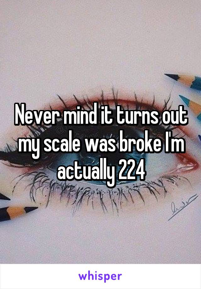 Never mind it turns out my scale was broke I'm actually 224