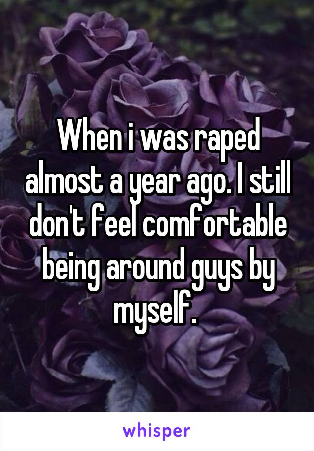 When i was raped almost a year ago. I still don't feel comfortable being around guys by myself. 