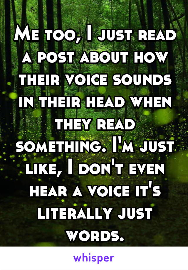 Me too, I just read a post about how their voice sounds in their head when they read something. I'm just like, I don't even hear a voice it's literally just words.