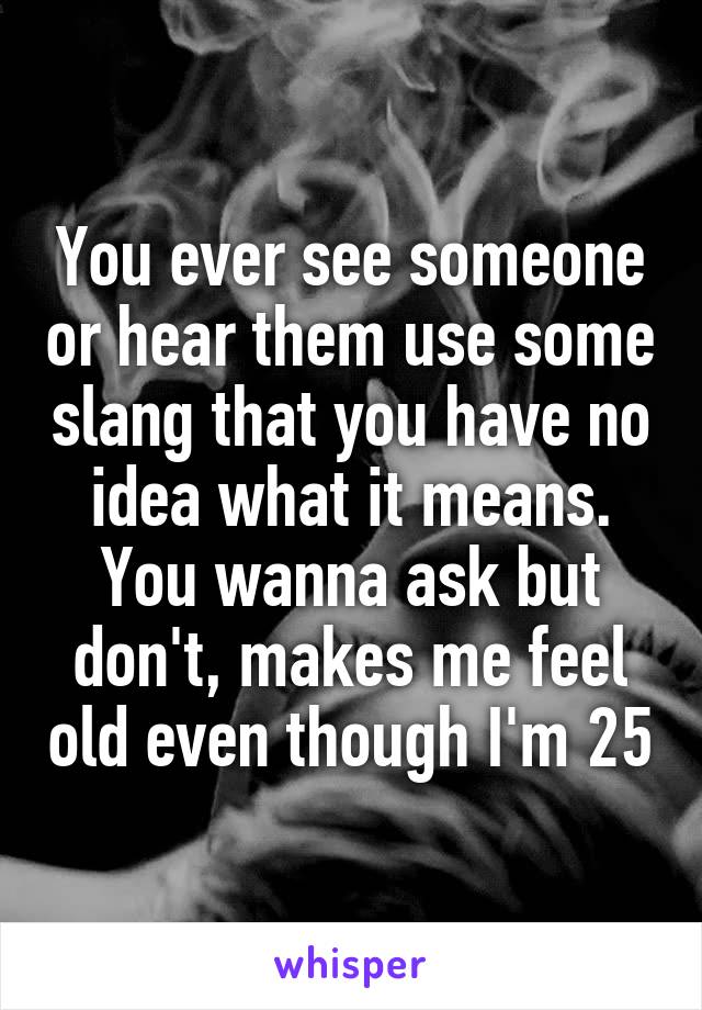 You ever see someone or hear them use some slang that you have no idea what it means. You wanna ask but don't, makes me feel old even though I'm 25