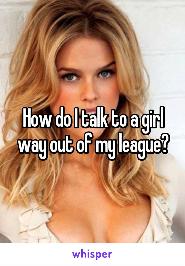 How do I talk to a girl way out of my league?