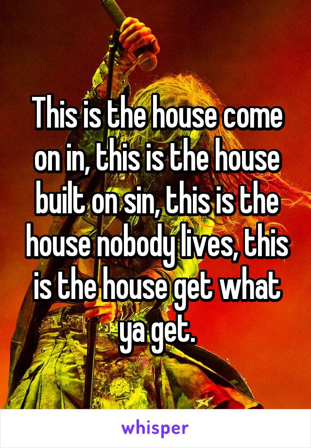 This is the house come on in, this is the house built on sin, this is the house nobody lives, this is the house get what ya get.