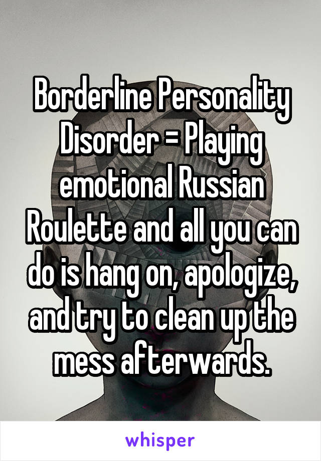 Borderline Personality Disorder = Playing emotional Russian Roulette and all you can do is hang on, apologize, and try to clean up the mess afterwards.