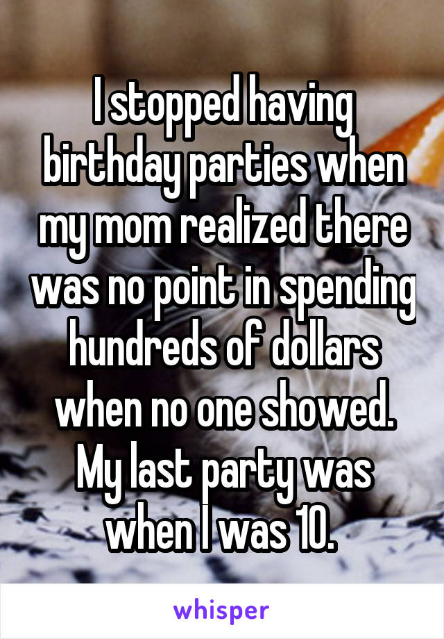 I stopped having birthday parties when my mom realized there was no point in spending hundreds of dollars when no one showed. My last party was when I was 10. 