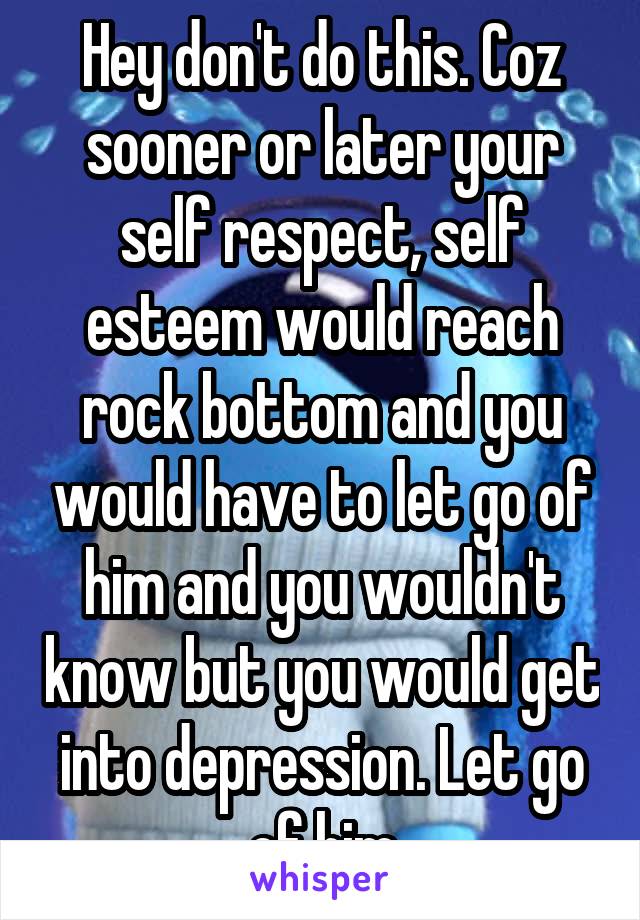 Hey don't do this. Coz sooner or later your self respect, self esteem would reach rock bottom and you would have to let go of him and you wouldn't know but you would get into depression. Let go of him