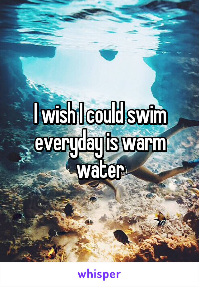 I wish I could swim everyday is warm water