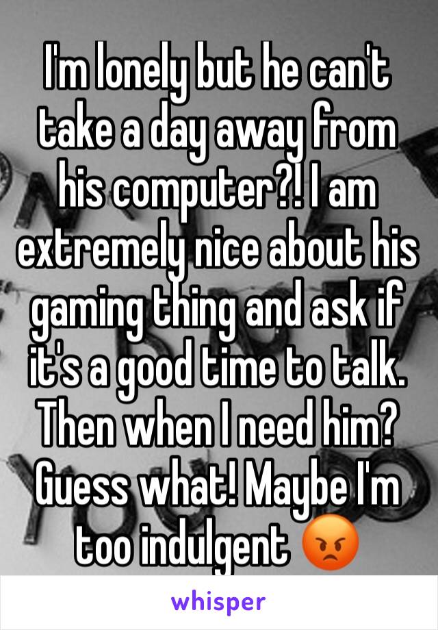 I'm lonely but he can't take a day away from his computer?! I am extremely nice about his gaming thing and ask if it's a good time to talk. Then when I need him? Guess what! Maybe I'm too indulgent 😡