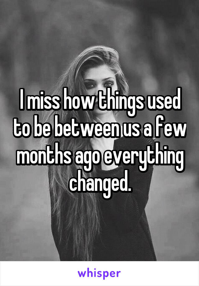 I miss how things used to be between us a few months ago everything changed.