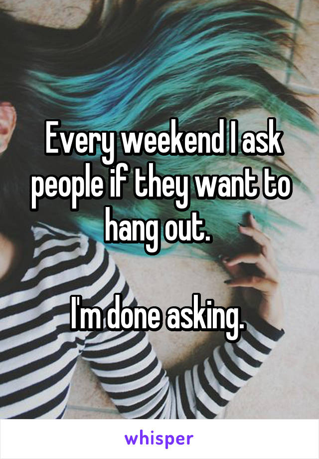  Every weekend I ask people if they want to hang out. 

I'm done asking. 