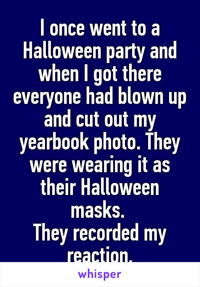 I once went to a Halloween party and when I got there everyone had blown up and cut out my yearbook photo. They were wearing it as their Halloween masks. 
They recorded my reaction.