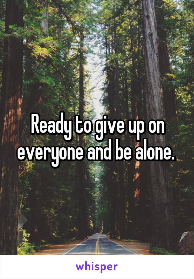 Ready to give up on everyone and be alone. 