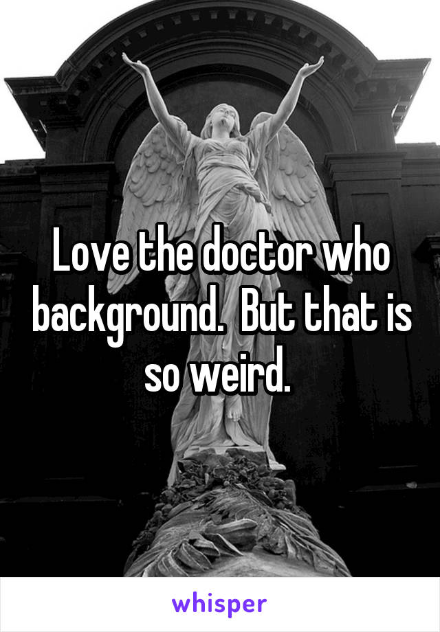 Love the doctor who background.  But that is so weird. 