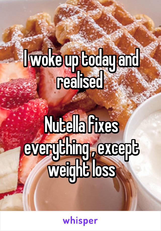 I woke up today and realised 

Nutella fixes everything , except weight loss