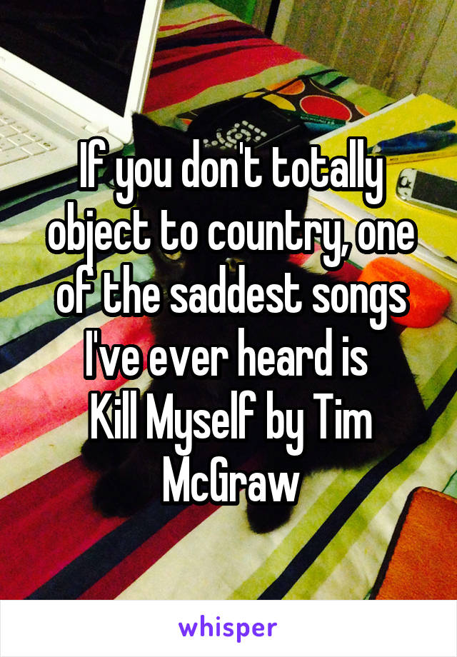 If you don't totally object to country, one of the saddest songs I've ever heard is 
Kill Myself by Tim McGraw