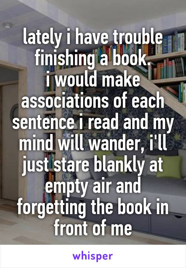 lately i have trouble finishing a book.
i would make associations of each sentence i read and my mind will wander, i'll just stare blankly at empty air and forgetting the book in front of me