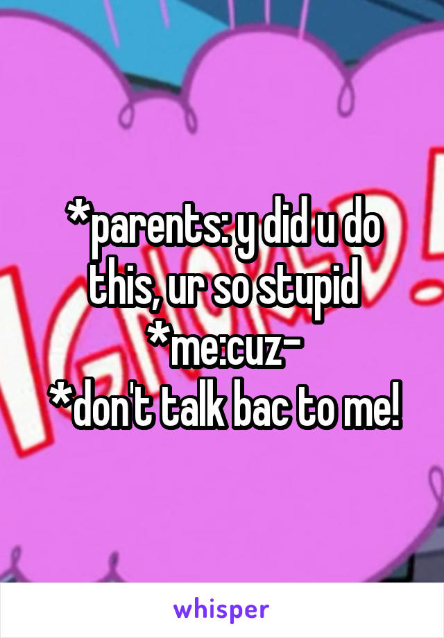 *parents: y did u do this, ur so stupid
*me:cuz-
*don't talk bac to me!