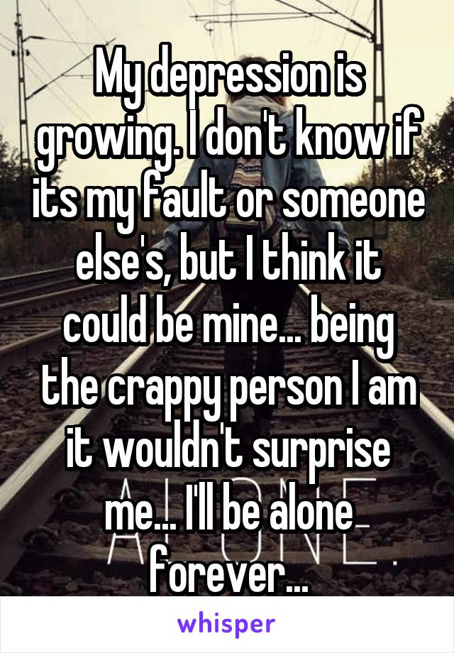 My depression is growing. I don't know if its my fault or someone else's, but I think it could be mine... being the crappy person I am it wouldn't surprise me... I'll be alone forever...