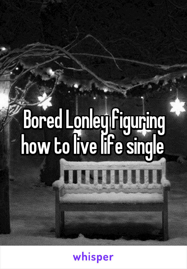 Bored Lonley figuring how to live life single 