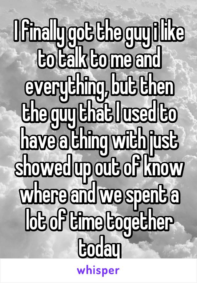 I finally got the guy i like to talk to me and everything, but then the guy that I used to have a thing with just showed up out of know where and we spent a lot of time together today