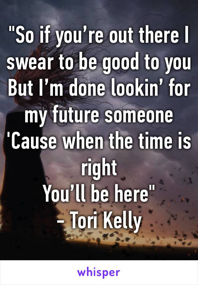 "So if you’re out there I swear to be good to you
But I’m done lookin’ for my future someone
'Cause when the time is right
You’ll be here" 
- Tori Kelly