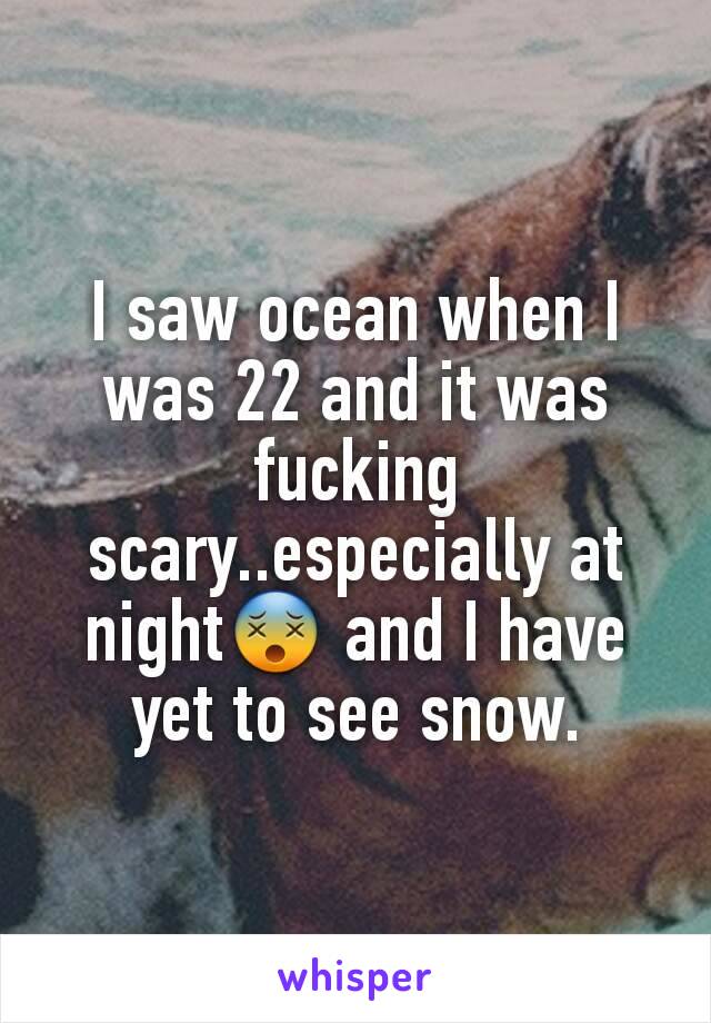 I saw ocean when I was 22 and it was fucking scary..especially at night😵 and I have yet to see snow.