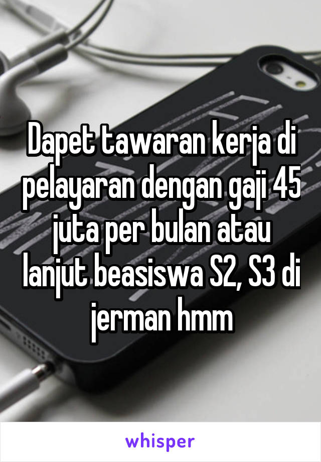 Dapet tawaran kerja di pelayaran dengan gaji 45 juta per bulan atau lanjut beasiswa S2, S3 di jerman hmm