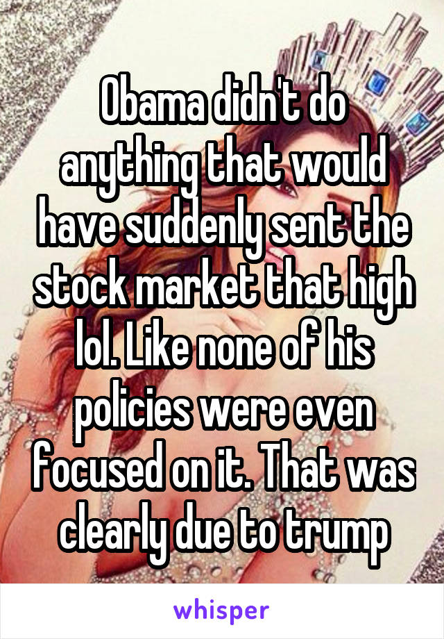 Obama didn't do anything that would have suddenly sent the stock market that high lol. Like none of his policies were even focused on it. That was clearly due to trump