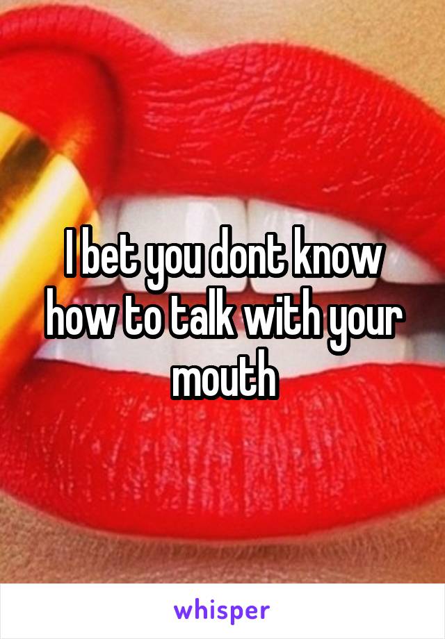 I bet you dont know how to talk with your mouth